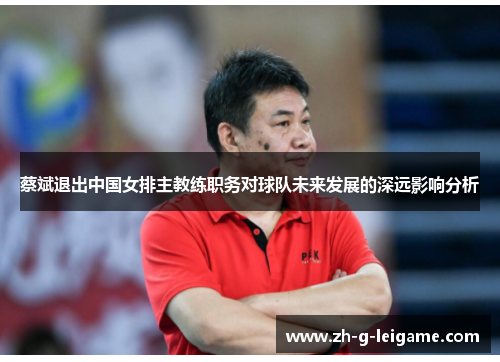 蔡斌退出中国女排主教练职务对球队未来发展的深远影响分析