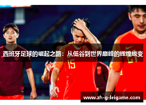 西班牙足球的崛起之路：从低谷到世界巅峰的辉煌蜕变