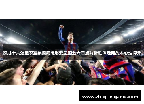 欧冠十六强更衣室氛围成隐形变量的五大看点解析胜负走向战术心理博弈 欧冠十六强更衣室氛围成隐形变量的五大看点解析胜负走向战术心理博弈