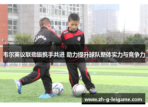 韦尔英议联劲旅携手共进 助力提升球队整体实力与竞争力 韦尔英议联劲旅携手共进 助力提升球队整体实力与竞争力