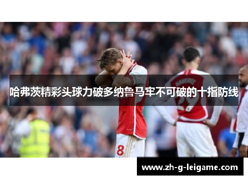 哈弗茨精彩头球力破多纳鲁马牢不可破的十指防线 哈弗茨精彩头球力破多纳鲁马牢不可破的十指防线