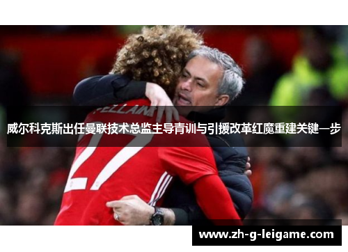 威尔科克斯出任曼联技术总监主导青训与引援改革红魔重建关键一步 威尔科克斯出任曼联技术总监主导青训与引援改革红魔重建关键一步