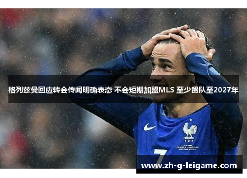 格列兹曼回应转会传闻明确表态 不会短期加盟MLS 至少留队至2027年 格列兹曼回应转会传闻明确表态 不会短期加盟MLS 至少留队至2027年