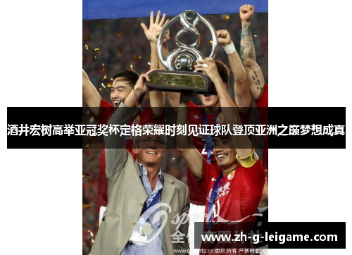 酒井宏树高举亚冠奖杯定格荣耀时刻见证球队登顶亚洲之巅梦想成真