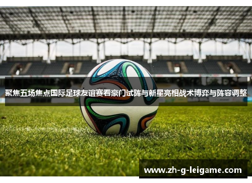 聚焦五场焦点国际足球友谊赛看豪门试阵与新星亮相战术博弈与阵容调整 聚焦五场焦点国际足球友谊赛看豪门试阵与新星亮相战术博弈与阵容调整